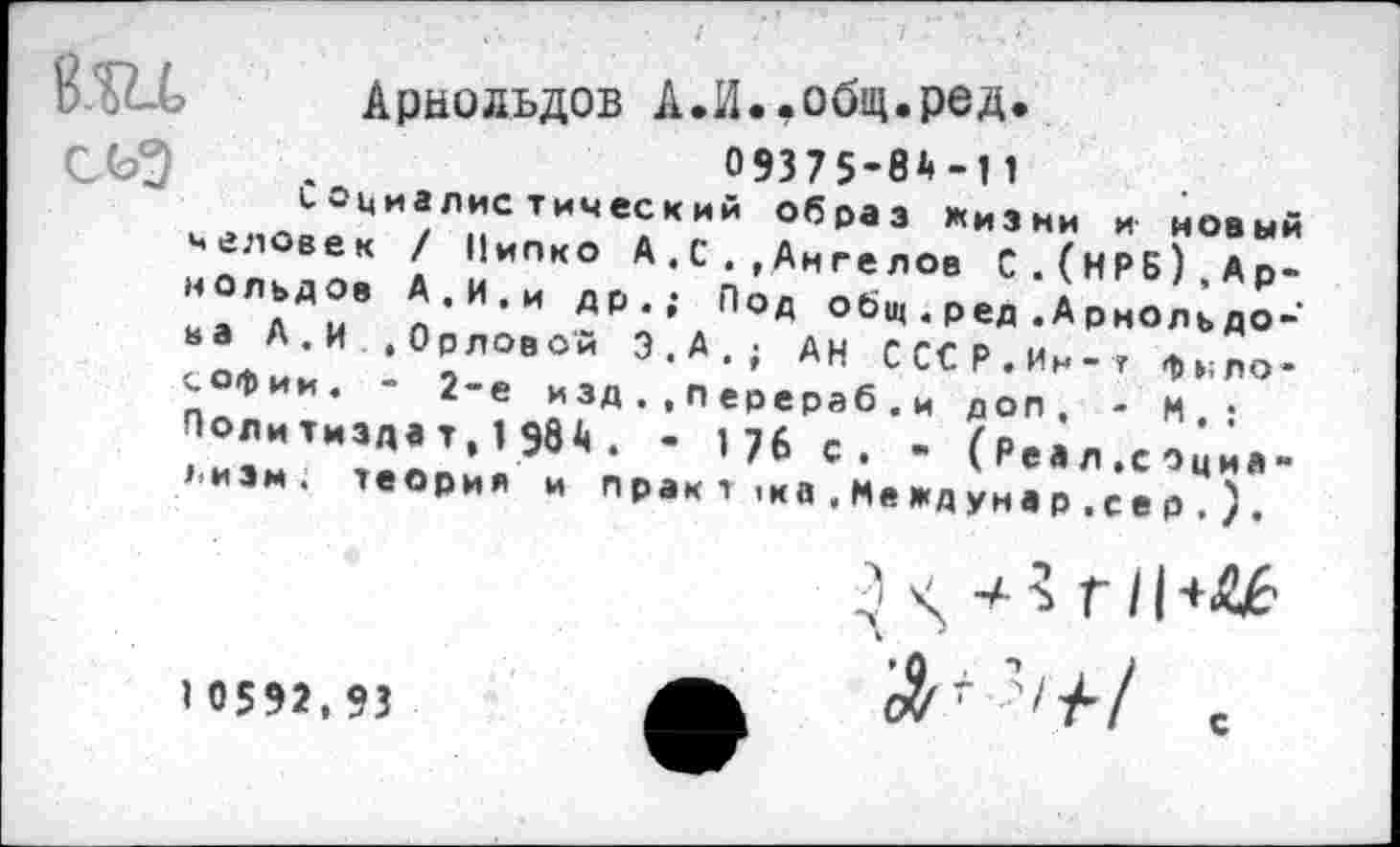 ﻿Арнольдов А.И.,общ.ред.
О9375-0Д-11
СОциалистический образ жизни и новый человек / Пипко А,С.,Ангелов С.(НРБ),Арнольдов А.И.и др.; Под общ.ред.Арнольдона А.И .Орловой Э.А.; Ан СССР.Ин-г философии. - 2-е изд.,перераб.и доп, - И.; Поли тизда т, 1 ЭВ . • '76 с. - (Реал .социа->.иэм. теория и п рак т 1ка . Ме жд уна р .се р . ) .
1 0592,93
} -а 3 г 11 +<££
?/У’/ с